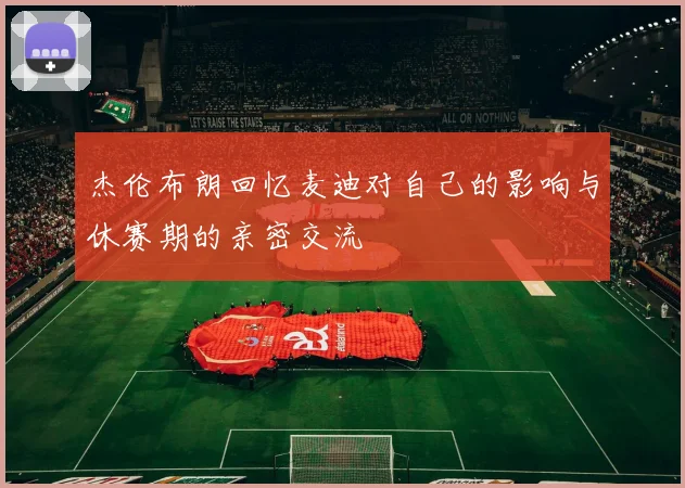 杰伦布朗回忆麦迪对自己的影响与休赛期的亲密交流