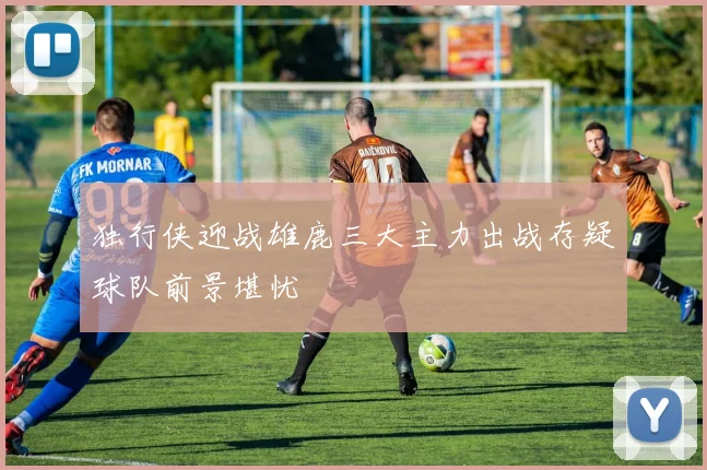 独行侠迎战雄鹿三大主力出战存疑球队前景堪忧