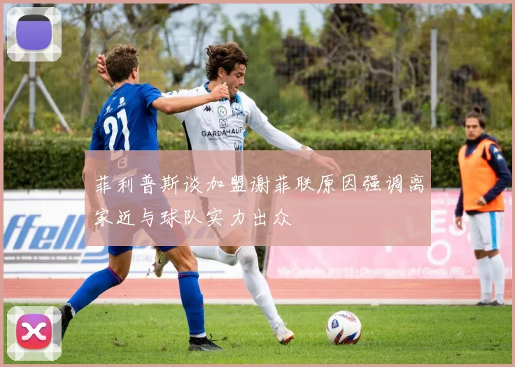 菲利普斯谈加盟谢菲联原因强调离家近与球队实力出众