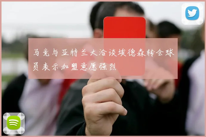 马竞与亚特兰大洽谈埃德森转会球员表示加盟意愿强烈