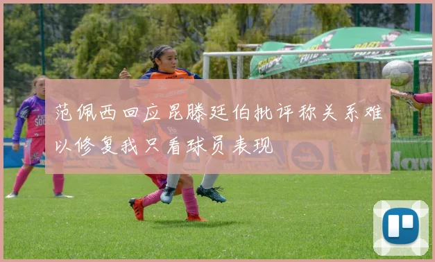 范佩西回应昆滕廷伯批评称关系难以修复我只看球员表现