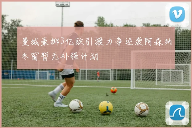 曼城豪掷3亿欧引援力争逆袭阿森纳冬窗暂无补强计划