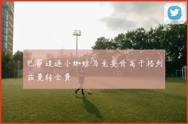 巴萨追逐小蜘蛛马竞要价高于格列兹曼转会费