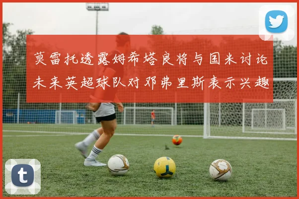 莫雷托透露姆希塔良将与国米讨论未来英超球队对邓弗里斯表示兴趣