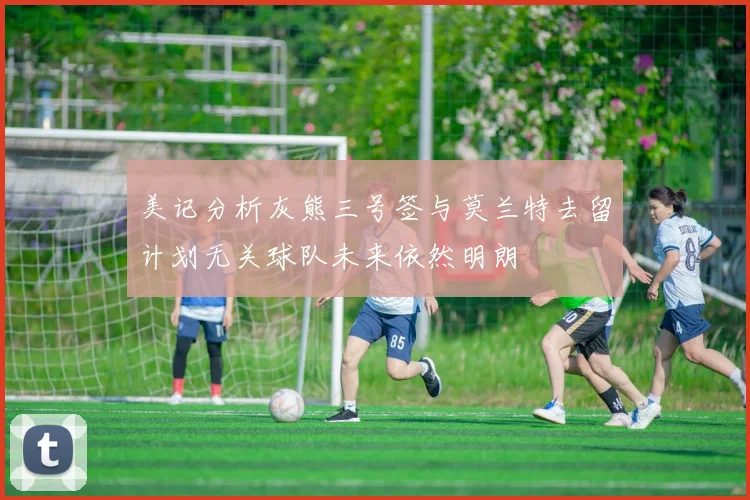 美记分析灰熊三号签与莫兰特去留计划无关球队未来依然明朗