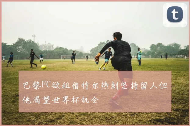 巴黎FC欲租借特尔热刺坚持留人但他渴望世界杯机会